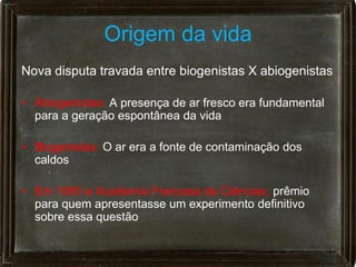 Origem da vida
Nova disputa travada entre biogenistas X abiogenistas

• Abiogenistas: A presença de ar fresco era fundamental
  para a geração espontânea da vida

• Biogenistas: O ar era a fonte de contaminação dos
  caldos

• Em 1860 a Academia Francesa de Ciências: prêmio
  para quem apresentasse um experimento definitivo
  sobre essa questão
 