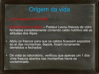 Origem da vida
• Louis Pasteur(1822-1895)

• Experiência nos Alpes – Pasteur Levou frascos de vidro
  fechados completamente contendo caldo nutritivo até as
  altitudes dos Alpes

• Abriu os frascos para que os caldos ficassem expostos
  ao ar das montanhas; depois, foram novamente
  derretidos e fechados

• De volta ao laboratório, verificou que apenas um 1 dos
  vinte frascos abertos nas montanhas havia se
  contaminado
 