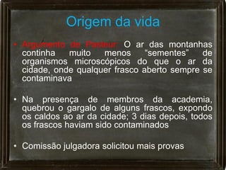 Origem da vida
• Argumento de Pasteur: O ar das montanhas
  continha   muito   menos      “sementes”   de
  organismos microscópicos do que o ar da
  cidade, onde qualquer frasco aberto sempre se
  contaminava

• Na presença de membros da academia,
  quebrou o gargalo de alguns frascos, expondo
  os caldos ao ar da cidade; 3 dias depois, todos
  os frascos haviam sido contaminados

• Comissão julgadora solicitou mais provas
 