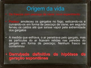 Origem da vida
• Os frascos com pescoço de cisne: novo experimento

• Pasteur amoleceu os gargalos no fogo, esticando-os e
  curvando-os em forma de pescoço de cisne; em seguida
  ferveu os caldos até que saísse vapor pela extremidade
  dos gargalos

• À medida que esfriava, o ar penetrava pelo gargalo, mas
  as partículas do ar ficavam retidas nas paredes do
  gargalo em forma de pescoço; Nenhum frasco se
  contaminou

• Derrubada definitiva da hipótese da
  geração espontânea
 