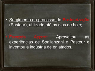 • Surgimento do processo de Pasteurização
  (Pasteur), utilizado até os dias de hoje;

• François     Appert:     Aproveitou  as
  experiências de Spallanzani e Pasteur e
  inventou a indústria de enlatados.
 