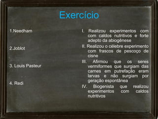 Exercício
1.Needham               I. Realizou experimentos com
                            com caldos nutritivos e forte
                            adepto da abiogênese
2.Joblot                II. Realizou o célebre experimento
                            com frascos de pescoço de
                            cisne
                        III. Afirmou que os seres
3. Louis Pasteur            vermiformes que surgiam das
                            carnes em putrefação eram
                            larvas e não surgiam por
                            geração espontânea
4. Redi
                        IV. Biogenista que realizou
                            experimentos     com    caldos
                            nutritivos
 