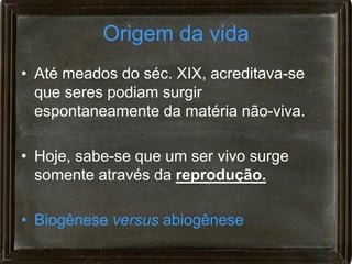 Origem da vida
• Até meados do séc. XIX, acreditava-se
  que seres podiam surgir
  espontaneamente da matéria não-viva.

• Hoje, sabe-se que um ser vivo surge
  somente através da reprodução.

• Biogênese versus abiogênese
 