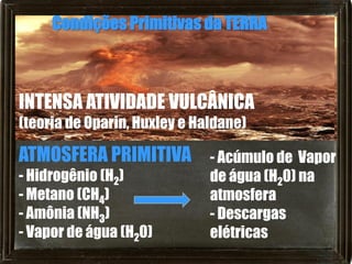 Condições Primitivas da TERRA



INTENSA ATIVIDADE VULCÂNICA
(teoria de Oparin, Huxley e Haldane)

ATMOSFERA PRIMITIVA - Acúmulo de Vapor
- Hidrogênio (H2)             de água (H20) na
- Metano (CH4)                atmosfera
- Amônia (NH3)                - Descargas
- Vapor de água (H20)         elétricas
 