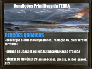 Condições Primitivas da TERRA




REAÇÕES QUÍMICAS
- descargas elétricas (tempestades); radiação UV; calor (crosta
terrestre).

- QUEBRA DE LIGAÇÕES QUÍMICAS E RECOMBINAÇÃO ATÔMICA

- SÍNTESE DE MONÔMEROS (aminoácidos, glicose, ácidos graxos,
etc)
 