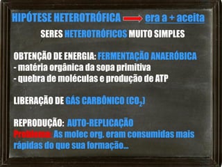 HIPÓTESE HETEROTRÓFICA         era a + aceita
      SERES HETEROTRÓFICOS MUITO SIMPLES

OBTENÇÃO DE ENERGIA: FERMENTAÇÃO ANAERÓBICA
- matéria orgânica da sopa primitiva
- quebra de moléculas e produção de ATP

LIBERAÇÃO DE GÁS CARBÔNICO (CO2)

REPRODUÇÃO: AUTO-REPLICAÇÃO
Problema: As molec org. eram consumidas mais
rápidas do que sua formação...
 