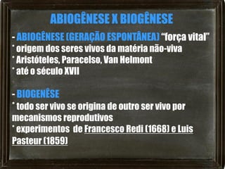 ABIOGÊNESE X BIOGÊNESE
- ABIOGÊNESE (GERAÇÃO ESPONTÂNEA) “força vital”
* origem dos seres vivos da matéria não-viva
* Aristóteles, Paracelso, Van Helmont
* até o século XVII

- BIOGENÊSE
* todo ser vivo se origina de outro ser vivo por
mecanismos reprodutivos
* experimentos de Francesco Redi (1668) e Luis
Pasteur (1859)
 