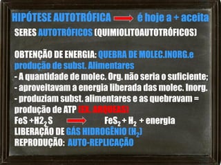 HIPÓTESE AUTOTRÓFICA             é hoje a + aceita
SERES AUTOTRÓFICOS (QUIMIOLITOAUTOTRÓFICOS)

OBTENÇÃO DE ENERGIA: QUEBRA DE MOLEC.INORG.e
produção de subst. Alimentares
- A quantidade de molec. Org. não seria o suficiente;
- aproveitavam a energia liberada das molec. Inorg.
- produziam subst. alimentares e as quebravam =
produção de ATP (EX. ARQUEAS)
FeS +H22 S              FeS2 + H2 + energia
LIBERAÇÃO DE GÁS HIDROGÊNIO (H2)
REPRODUÇÃO: AUTO-REPLICAÇÃO
 