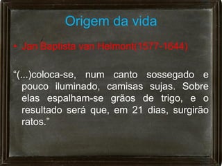 Origem da vida
• Jan Baptista van Helmont(1577-1644)

“(...)coloca-se, num canto sossegado e
   pouco iluminado, camisas sujas. Sobre
   elas espalham-se grãos de trigo, e o
   resultado será que, em 21 dias, surgirão
   ratos.”
 