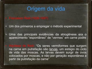Origem da vida
• Francesco Redi (1626-1697)

• Um dos primeiros a empregar o método experimental

• Uma das principais evidências da abiogênese era o
  aparecimento “espontâneo” de “vermes” em carne podre

• Hipótese de Redi: “Os seres vermiformes que surgem
  na carne em putrefação são larvas, um estágio do ciclo
  de vida das moscas. As larvas devem surgir de ovos
  colocados por moscas, e não por geração espontânea a
  partir da putrefação da carne”
 