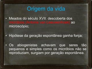 Origem da vida
• Meados do século XVII: descoberta dos
  micróbios (Antonie van Leeuwenhoek) ao
  microscópio;

• Hipótese da geração espontânea ganha força;

• Os abiogenistas achavam que seres tão
  pequenos e simples como os micróbios não se
  reproduziam, surgiam por geração espontânea.
 