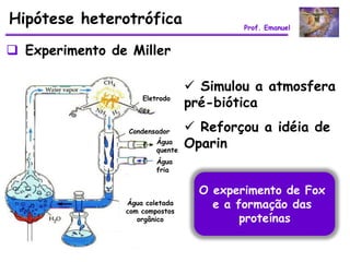 Hipótese heterotrófica                    Prof. Emanuel


 Experimento de Miller

                                  Simulou a atmosfera
                    Eletrodo
                                 pré-biótica
                 Condensador      Reforçou a idéia de
                        Água
                        quente
                                 Oparin
                        Água
                        fria


                                   O experimento de Fox
                Água coletada
                com compostos
                                     e a formação das
                   orgânico               proteínas
 