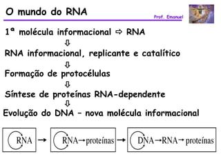 O mundo do RNA                    Prof. Emanuel


1ª molécula informacional  RNA
              
RNA informacional, replicante e catalítico
              
Formação de protocélulas
              
Síntese de proteínas RNA-dependente
              
Evolução do DNA – nova molécula informacional
 
