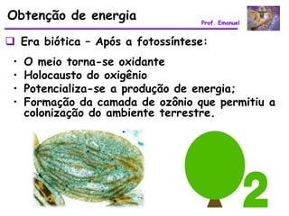 Obtenção de energia                Prof. Emanuel


 Era biótica – Após a fotossíntese:
 •   O meio torna-se oxidante
 •   Holocausto do oxigênio
 •   Potencializa-se a produção de energia;
 •   Formação da camada de ozônio que permitiu a
     colonização do ambiente terrestre.
 
