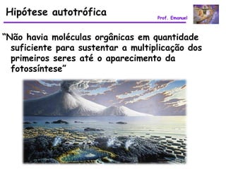 Hipótese autotrófica                Prof. Emanuel



“Não havia moléculas orgânicas em quantidade
  suficiente para sustentar a multiplicação dos
  primeiros seres até o aparecimento da
  fotossíntese”
 
