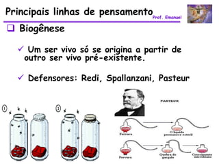 Principais linhas de pensamentoProf. Emanuel
 Biogênese

   Um ser vivo só se origina a partir de
   outro ser vivo pré-existente.

   Defensores: Redi, Spallanzani, Pasteur
 