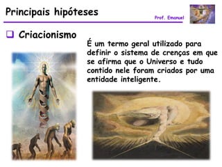 Principais hipóteses               Prof. Emanuel



 Criacionismo
                 É um termo geral utilizado para
                 definir o sistema de crenças em que
                 se afirma que o Universo e tudo
                 contido nele foram criados por uma
                 entidade inteligente.
 