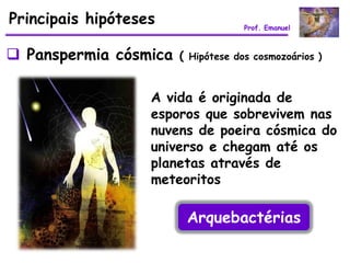 Principais hipóteses                Prof. Emanuel



 Panspermia cósmica   ( Hipótese dos cosmozoários )


                   A vida é originada de
                   esporos que sobrevivem nas
                   nuvens de poeira cósmica do
                   universo e chegam até os
                   planetas através de
                   meteoritos

                        Arquebactérias
 