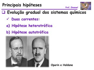 Principais hipóteses                  Prof. Emanuel


 Evolução gradual dos sistemas químicos
   Duas correntes:
  a) Hipótese heterotrófica
  b) Hipótese autotrófica




                            Oparin e Haldane
 