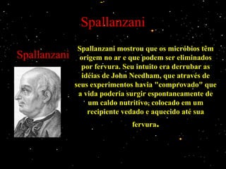 Spallanzani
Spallanzani
Spallanzani mostrou que os micróbios têmSpallanzani mostrou que os micróbios têm
origem no ar e que podem ser eliminadosorigem no ar e que podem ser eliminados
por fervura. Seu intuito era derrubar aspor fervura. Seu intuito era derrubar as
idéias de John Needham, que através deidéias de John Needham, que através de
seus experimentos havia "comprovado" queseus experimentos havia "comprovado" que
a vida poderia surgir espontaneamente dea vida poderia surgir espontaneamente de
um caldo nutritivo, colocado em umum caldo nutritivo, colocado em um
recipiente vedado e aquecido até suarecipiente vedado e aquecido até sua
fervurafervura..
 