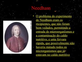 Needham
• O problema do experimentoO problema do experimento
de Needham eram osde Needham eram os
recipientes, que não foramrecipientes, que não foram
bem vedados, permitindo abem vedados, permitindo a
entrada de microorganismos eentrada de microorganismos e
a contaminação do caldoa contaminação do caldo
nutritivo, e uma fervuranutritivo, e uma fervura
rápida, que possivelmente nãorápida, que possivelmente não
haveria matado todos oshaveria matado todos os
microrganismos que jámicrorganismos que já
estavam no caldo nutritivoestavam no caldo nutritivo
 