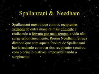 Spallanzani & NeedhamSpallanzani & Needham
• Spallanzani mostra que com osSpallanzani mostra que com os recipientesrecipientes
vedadosvedados de outra maneira maisde outra maneira mais eficienteeficiente ee
realizando arealizando a fervura por mais tempofervura por mais tempo, a vida não, a vida não
surge espontâneamente. Porém Needham retrucasurge espontâneamente. Porém Needham retruca
dizendo que com aquela fervura de Spallanzanidizendo que com aquela fervura de Spallanzani
havia acabado com o ar dos recipientes (acabouhavia acabado com o ar dos recipientes (acabou
com o princípio ativo), impossibilitando ocom o princípio ativo), impossibilitando o
surgimentosurgimento
 
