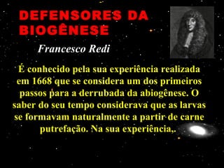 DEFENSORES DADEFENSORES DA
BIOGÊNESEBIOGÊNESE
É conhecido pela sua experiência realizadaÉ conhecido pela sua experiência realizada
em 1668 que se considera um dos primeirosem 1668 que se considera um dos primeiros
passos para a derrubada da abiogênese. Opassos para a derrubada da abiogênese. O
saber do seu tempo considerava que as larvassaber do seu tempo considerava que as larvas
se formavam naturalmente a partir de carnese formavam naturalmente a partir de carne
putrefação. Na sua experiência,.putrefação. Na sua experiência,.
Francesco RediFrancesco Redi
 