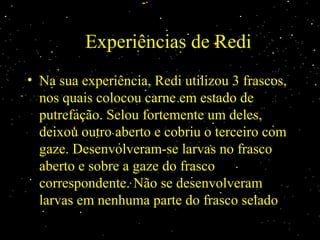 Experiências de Redi
• Na sua experiência, Redi utilizou 3 frascos,Na sua experiência, Redi utilizou 3 frascos,
nos quais colocou carne em estado denos quais colocou carne em estado de
putrefação. Selou fortemente um deles,putrefação. Selou fortemente um deles,
deixou outro aberto e cobriu o terceiro comdeixou outro aberto e cobriu o terceiro com
gaze. Desenvolveram-se larvas no frascogaze. Desenvolveram-se larvas no frasco
aberto e sobre a gaze do frascoaberto e sobre a gaze do frasco
correspondente. Não se desenvolveramcorrespondente. Não se desenvolveram
larvas em nenhuma parte do frasco seladolarvas em nenhuma parte do frasco selado
 