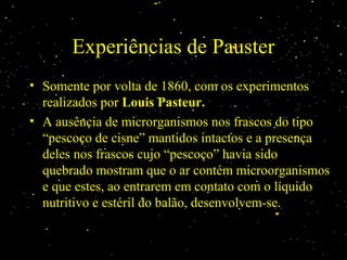 Experiências de Pauster
• Somente por volta de 1860, com os experimentos
realizados por Louis Pasteur.
• A ausência de microrganismos nos frascos do tipo
“pescoço de cisne” mantidos intactos e a presença
deles nos frascos cujo “pescoço” havia sido
quebrado mostram que o ar contém microorganismos
e que estes, ao entrarem em contato com o líquido
nutritivo e estéril do balão, desenvolvem-se.
 