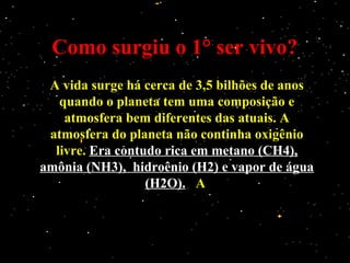 Como surgiu o 1° ser vivo?Como surgiu o 1° ser vivo?
A vida surge há cerca de 3,5 bilhões de anosA vida surge há cerca de 3,5 bilhões de anos
quando o planeta tem uma composição equando o planeta tem uma composição e
atmosfera bem diferentes das atuais. Aatmosfera bem diferentes das atuais. A
atmosfera do planeta não continha oxigênioatmosfera do planeta não continha oxigênio
livre.livre. Era contudo rica em metano (CH4),Era contudo rica em metano (CH4),
amônia (NH3), hidroênio (H2) e vapor de águaamônia (NH3), hidroênio (H2) e vapor de água
(H2O).(H2O). AA
 