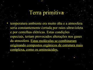 Terra primitiva
• temperatura ambiente era muito alta e a atmosferatemperatura ambiente era muito alta e a atmosfera
seria constantemente cortada por raios ultravioletaseria constantemente cortada por raios ultravioleta
e por centelhas elétricas. Estas condiçõese por centelhas elétricas. Estas condições
especiais, teriam provocados alterações nos gasesespeciais, teriam provocados alterações nos gases
da atmosfera.da atmosfera. Estas moléculas se combinaramEstas moléculas se combinaram
originando compostos orgânicos de estrutura maisoriginando compostos orgânicos de estrutura mais
complexa, como os aminoácidos.complexa, como os aminoácidos.
 