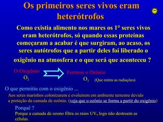 Os primeiros seres vivos eramOs primeiros seres vivos eram
heterótrofosheterótrofos
O Oxigênio
OO22
Formou o Ozônio
OO33 (Que retém as radiações)
O que permitiu com o oxigênio ...
Aos seres marinhos colonizarem e evoluírem em ambiente terrestre devidoAos seres marinhos colonizarem e evoluírem em ambiente terrestre devido
a proteção da camada de ozônio. (a proteção da camada de ozônio. (veja que o ozônio se forma a partir do oxigênioveja que o ozônio se forma a partir do oxigênio))
Porquê ?
Porque a camada de ozono filtra os raios UVPorque a camada de ozono filtra os raios UV,, logologo não destroem asnão destroem as
células.células.
Como existia alimento nos mares os 1° seres vivosComo existia alimento nos mares os 1° seres vivos
eram heterótrofos, só quando essas proteínaseram heterótrofos, só quando essas proteínas
começaram a acabar é que surgiram, ao acaso, oscomeçaram a acabar é que surgiram, ao acaso, os
seres autótrofos que a partir deles foi liberado oseres autótrofos que a partir deles foi liberado o
oxigênio na atmosfera e o que será que aconteceu ?oxigênio na atmosfera e o que será que aconteceu ?
 