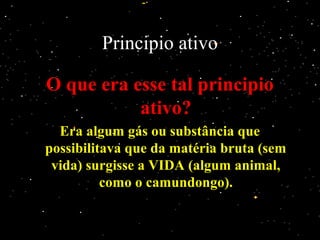 Principio ativo
O que era esse tal principioO que era esse tal principio
ativo?ativo?
Era algum gás ou substância queEra algum gás ou substância que
possibilitava que da matéria bruta (sempossibilitava que da matéria bruta (sem
vida) surgisse a VIDA (algum animal,vida) surgisse a VIDA (algum animal,
como o camundongo).como o camundongo).
 