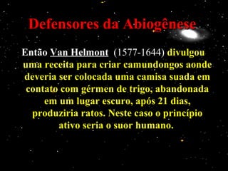 Defensores da AbiogêneseDefensores da Abiogênese
EntãoEntão Van HelmontVan Helmont (1577-1644)(1577-1644) divulgoudivulgou
uma receita para criar camundongos aondeuma receita para criar camundongos aonde
deveria ser colocada uma camisa suada emdeveria ser colocada uma camisa suada em
contato com gérmen de trigo, abandonadacontato com gérmen de trigo, abandonada
em um lugar escuro, após 21 dias,em um lugar escuro, após 21 dias,
produziria ratos. Neste caso o princípioproduziria ratos. Neste caso o princípio
ativo seria o suor humano.ativo seria o suor humano.
 