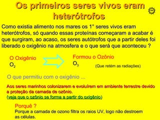 Os primeiros seres vivos eramOs primeiros seres vivos eram
heterótrofosheterótrofos
O Oxigênio
OO22
Formou o Ozônio
OO33 (Que retém as radiações)
O que permitiu com o oxigênio ...
Aos seres marinhos colonizarem e evoluírem em ambiente terrestre devidoAos seres marinhos colonizarem e evoluírem em ambiente terrestre devido
a proteção da camada de ozônio.a proteção da camada de ozônio.
((veja que o ozônio se forma a partir do oxigênioveja que o ozônio se forma a partir do oxigênio))
Porquê ?
Porque a camada de ozono filtra os raios UV, logo não destroemPorque a camada de ozono filtra os raios UV, logo não destroem
as células.as células.
Como existia alimento nos mares os 1° seres vivos eramComo existia alimento nos mares os 1° seres vivos eram
heterótrofos, só quando essas proteínas começaram a acabar éheterótrofos, só quando essas proteínas começaram a acabar é
que surgiram, ao acaso, os seres autótrofos que a partir deles foique surgiram, ao acaso, os seres autótrofos que a partir deles foi
liberado o oxigênio na atmosfera e o que será que aconteceu ?liberado o oxigênio na atmosfera e o que será que aconteceu ?
 