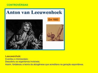 CONTROVÉRSIAS
Leeuwenhok:
Inventou o microscópio;
Descobriu os organismos invisíveis;
Assim, fortaleceu a teoria da abiogênese que acreditava na geração espontânea.
Em 1683
 
