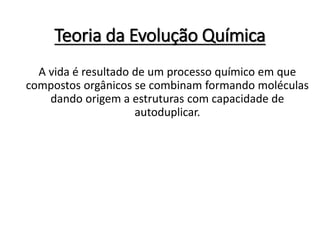Teoria da Evolução Química
A vida é resultado de um processo químico em que
compostos orgânicos se combinam formando moléculas
dando origem a estruturas com capacidade de
autoduplicar.
 