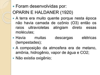  Foram desenvolvidas por:
OPARIN E HALDANER (1920)
 A terra era muito quente porque nesta época
não havia camada de ozônio (O3) então os
raios ultravioletas atingiam direto essas
moléculas;
 Havia muitas descargas elétricas
(tempestades);
 A composição da atmosfera era de metano,
amônia, hidrogênio, vapor de água e CO2;
 Não existia oxigênio;
 