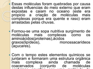  Essas moléculas foram quebradas por causa
destas influencias do meio externo que eram
expostas e caiam no oceano (este era
propicio a criação de moléculas mais
complexas porque era quente e raso) eram
arrastadas pelas chuvas.
 Formou-se uma sopa nutritiva surgimento de
moléculas mais complexas como os
aminoácidos(proteínas),ácidos
graxos(lipídeos), monossacarídeos
(açucares).
 Com o tempo estes elementos químicos se
juntaram e formaram uma estrutura orgânica
mais complexa ainda chamada de
coacervados (conjunto de moléculas
 