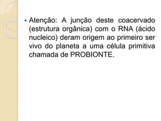  Atenção: A junção deste coacervado
(estrutura orgânica) com o RNA (ácido
nucleico) deram origem ao primeiro ser
vivo do planeta a uma célula primitiva
chamada de PROBIONTE.
 