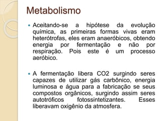 Metabolismo
 Aceitando-se a hipótese da evolução
química, as primeiras formas vivas eram
heterótrofas, eles eram anaeróbicos, obtendo
energia por fermentação e não por
respiração. Pois este é um processo
aeróbico.
 A fermentação libera CO2 surgindo seres
capazes de utilizar gás carbônico, energia
luminosa e água para a fabricação se seus
compostos orgânicos, surgindo assim seres
autotróficos fotossintetizantes. Esses
liberavam oxigênio da atmosfera.
 