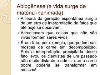 Abiogênese (a vida surge de
matéria inanimada)
 A teoria da geração espontânea surgiu
de um erro de interpretação de fatos que
até hoje se observam.
 Acreditavam que coisas que não são
vivas formam seres vivos;
 É um fato, por exemplo, que podem sair
moscas da carne em decomposição.
Pois a interpretação precipitada desse
fato levou os cientistas de um passado
não muito distante a admitir que a carne
podre poderia se transformar em
moscas!
 