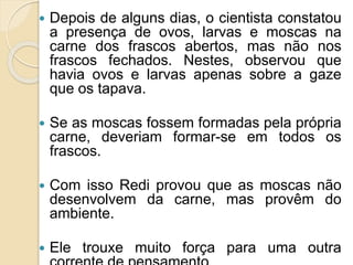  Depois de alguns dias, o cientista constatou
a presença de ovos, larvas e moscas na
carne dos frascos abertos, mas não nos
frascos fechados. Nestes, observou que
havia ovos e larvas apenas sobre a gaze
que os tapava.
 Se as moscas fossem formadas pela própria
carne, deveriam formar-se em todos os
frascos.
 Com isso Redi provou que as moscas não
desenvolvem da carne, mas provêm do
ambiente.
 Ele trouxe muito força para uma outra
 