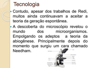 Tecnologia
 Contudo, apesar dos trabalhos de Redi,
muitos ainda continuavam a aceitar a
teoria da geração espontânea.
 A descoberta do microscópio revelou o
mundo dos microorganismos.
Empolgando os adeptos a teoria da
abiogênese. Principalmente depois do
momento que surgiu um cara chamado
Needham.
 