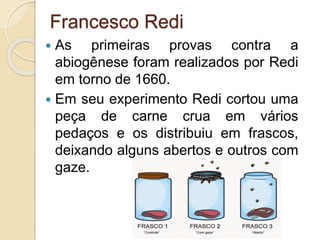 Francesco Redi
 As primeiras provas contra a
abiogênese foram realizados por Redi
em torno de 1660.
 Em seu experimento Redi cortou uma
peça de carne crua em vários
pedaços e os distribuiu em frascos,
deixando alguns abertos e outros com
gaze.
 