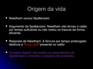 Origem da vidaOrigem da vida
 NeedhamNeedham versusversus SpallanzaniSpallanzani
 Argumento de Spallanzani: Needham não ferveu o caldoArgumento de Spallanzani: Needham não ferveu o caldo
por tempo suficiente ou não vedou os frascos de formapor tempo suficiente ou não vedou os frascos de forma
eficienteeficiente
 Resposta de Needham: A fervura por tempo prolongadoResposta de Needham: A fervura por tempo prolongado
destruía a “destruía a “força vitalforça vital” presente no caldo” presente no caldo
 François Appert: Aproveitou as experiências deFrançois Appert: Aproveitou as experiências de
Spallanzani e inventou a indústria de enlatados.Spallanzani e inventou a indústria de enlatados.
 