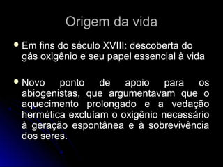 Origem da vidaOrigem da vida
 Em fins do século XVIII: descoberta doEm fins do século XVIII: descoberta do
gás oxigênio e seu papel essencial à vidagás oxigênio e seu papel essencial à vida
 Novo ponto de apoio para osNovo ponto de apoio para os
abiogenistas, que argumentavam que oabiogenistas, que argumentavam que o
aquecimento prolongado e a vedaçãoaquecimento prolongado e a vedação
hermética excluíam o oxigênio necessáriohermética excluíam o oxigênio necessário
à geração espontânea e à sobrevivênciaà geração espontânea e à sobrevivência
dos seres.dos seres.
 