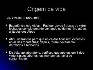 Origem da vidaOrigem da vida
Louis Pasteur(1822-1895)Louis Pasteur(1822-1895)
 Experiência nos Alpes – Pasteur Levou frascos de vidroExperiência nos Alpes – Pasteur Levou frascos de vidro
fechados completamente contendo caldo nutritivo até asfechados completamente contendo caldo nutritivo até as
altitudes dos Alpesaltitudes dos Alpes
 Abriu os frascos para que os caldos ficassem expostosAbriu os frascos para que os caldos ficassem expostos
ao ar das montanhas; depois, foram novamenteao ar das montanhas; depois, foram novamente
derretidos e fechadosderretidos e fechados
 De volta ao laboratório, verificou que apenas um 1 dosDe volta ao laboratório, verificou que apenas um 1 dos
vinte frascos abertos nas montanhas havia sevinte frascos abertos nas montanhas havia se
contaminadocontaminado
 