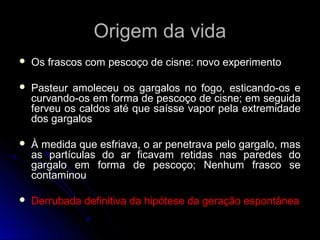Origem da vidaOrigem da vida
 Os frascos com pescoço de cisne: novo experimentoOs frascos com pescoço de cisne: novo experimento
 Pasteur amoleceu os gargalos no fogo, esticando-os ePasteur amoleceu os gargalos no fogo, esticando-os e
curvando-os em forma de pescoço de cisne; em seguidacurvando-os em forma de pescoço de cisne; em seguida
ferveu os caldos até que saísse vapor pela extremidadeferveu os caldos até que saísse vapor pela extremidade
dos gargalosdos gargalos
 À medida que esfriava, o ar penetrava pelo gargalo, masÀ medida que esfriava, o ar penetrava pelo gargalo, mas
as partículas do ar ficavam retidas nas paredes doas partículas do ar ficavam retidas nas paredes do
gargalo em forma de pescoço; Nenhum frasco segargalo em forma de pescoço; Nenhum frasco se
contaminoucontaminou
 Derrubada definitiva da hipótese da geração espontâneaDerrubada definitiva da hipótese da geração espontânea
 