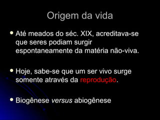Origem da vidaOrigem da vida
 Até meados do séc. XIX, acreditava-seAté meados do séc. XIX, acreditava-se
que seres podiam surgirque seres podiam surgir
espontaneamente da matéria não-viva.espontaneamente da matéria não-viva.
 Hoje, sabe-se que um ser vivo surgeHoje, sabe-se que um ser vivo surge
somente através dasomente através da reproduçãoreprodução..
 BiogêneseBiogênese versusversus abiogêneseabiogênese
 